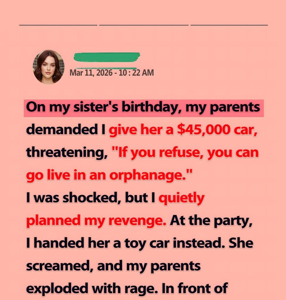 Part1: On my sister’s birthday, my parents insisted I give her a $45,000 car, threatening, “If you refuse, go live in an orphanage.” I was sh0cked, but I secretly planned my re:ven:ge. On her birthday, I handed her a toy car. In a fit of rage, they destroyed my car, but I couldn’t help but laugh because the car they destroyed was…